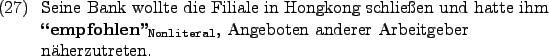 \begin{example}
Seine Bank wollte die Filiale in Hongkong schlieen und hatte i...
...exttt{Nonliteral}}}$, Angeboten anderer Arbeitgeber nherzutreten.
\end{example}