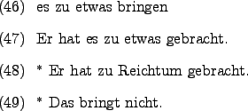 \begin{examples}
\item es zu etwas bringen
\item Er hat es zu etwas gebracht.
...
...$^*$ Er hat zu Reichtum gebracht.
\item $^*$ Das bringt nicht.
\end{examples}