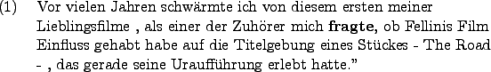 \begin{example}
Vor vielen Jahren schwrmte ich von diesem ersten
meiner Liebl...
...kes - The Road - , das gerade seine
Urauffhrung erlebt hatte.''
\end{example}