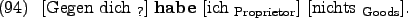 \begin{example}
\rule{0em}{0em}[Gegen dich $_{\text{?}}$] \textbf{habe} \rule{0...
...$_{\text{Proprietor}}$] \rule{0em}{0em}[nichts $_{\text{Goods}}$].
\end{example}